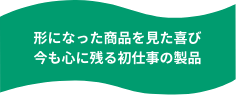 形になった商品を見た喜び今も心に残る初仕事の製品